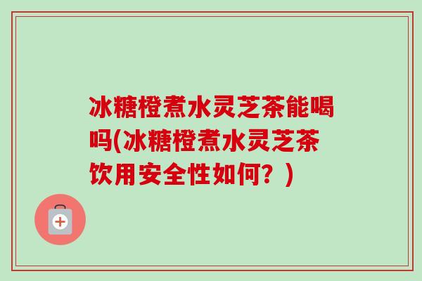 冰糖橙煮水灵芝茶能喝吗(冰糖橙煮水灵芝茶饮用安全性如何？)