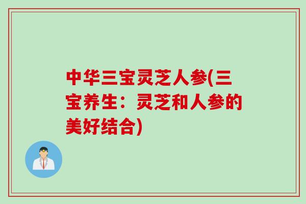 中华三宝灵芝人参(三宝养生：灵芝和人参的美好结合)