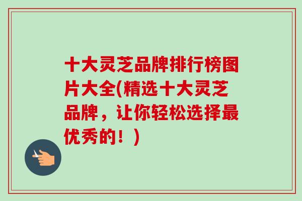 十大灵芝品牌排行榜图片大全(精选十大灵芝品牌，让你轻松选择最优秀的！)