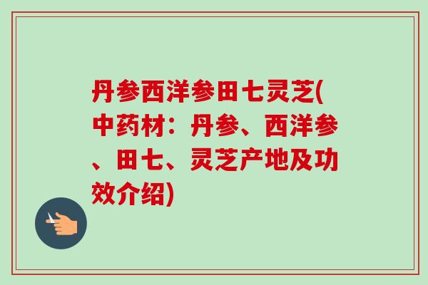 丹参西洋参田七灵芝(中药材：丹参、西洋参、田七、灵芝产地及功效介绍)