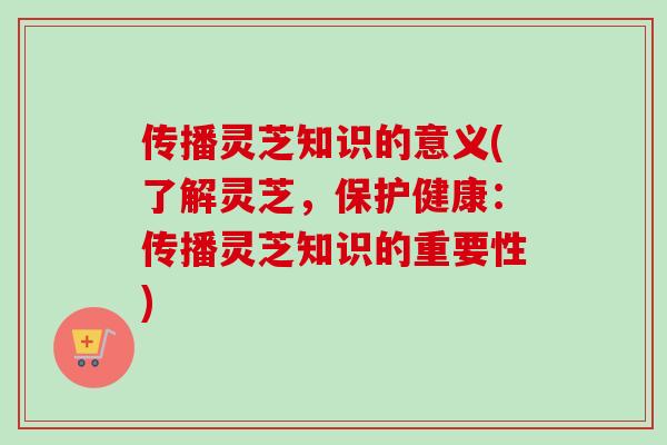 传播灵芝知识的意义(了解灵芝，保护健康：传播灵芝知识的重要性)