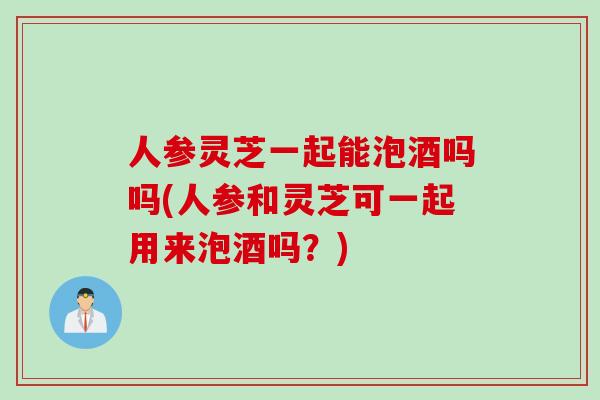 人参灵芝一起能泡酒吗吗(人参和灵芝可一起用来泡酒吗？)