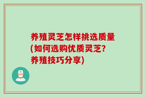 养殖灵芝怎样挑选质量(如何选购优质灵芝？养殖技巧分享)
