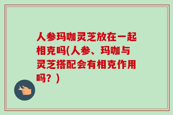 人参玛咖灵芝放在一起相克吗(人参、玛咖与灵芝搭配会有相克作用吗？)