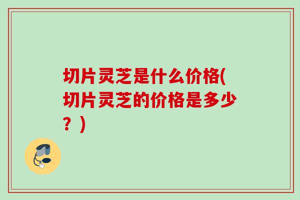 切片灵芝是什么价格(切片灵芝的价格是多少？)