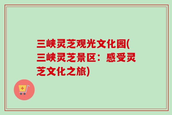 三峡灵芝观光文化园(三峡灵芝景区：感受灵芝文化之旅)