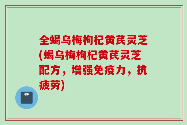 全蝎乌梅枸杞黄芪灵芝(蝎乌梅枸杞黄芪灵芝配方，增强免疫力，抗疲劳)
