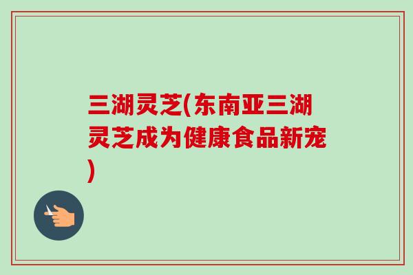 三湖灵芝(东南亚三湖灵芝成为健康食品新宠)