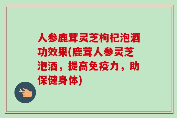 人参鹿茸灵芝枸杞泡酒功效果(鹿茸人参灵芝泡酒,提高免疫力,助保健身体) 人参鹿茸灵芝枸杞泡酒功效果(鹿茸人参灵芝泡酒,提高免疫力,助保健身体)