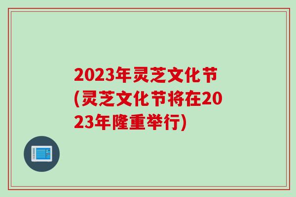 2023年灵芝文化节(灵芝文化节将在2023年隆重举行)