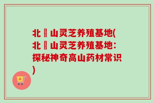 北極山灵芝养殖基地(北極山灵芝养殖基地：探秘神奇高山药材常识)