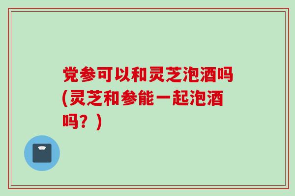 党参可以和灵芝泡酒吗(灵芝和参能一起泡酒吗?) 党参可以和灵芝泡酒吗(灵芝和参能一起泡酒吗?)