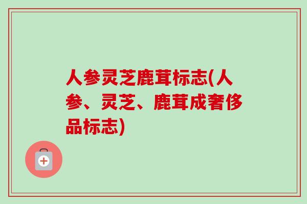 人参灵芝鹿茸标志(人参、灵芝、鹿茸成奢侈品标志)