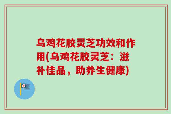 乌鸡花胶灵芝功效和作用(乌鸡花胶灵芝：滋补佳品，助养生健康)