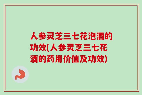 人参灵芝三七花泡酒的功效(人参灵芝三七花酒的药用价值及功效)
