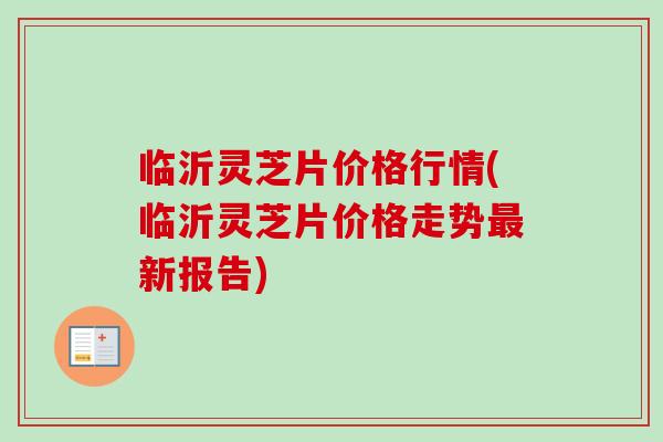 临沂灵芝片价格行情(临沂灵芝片价格走势最新报告)