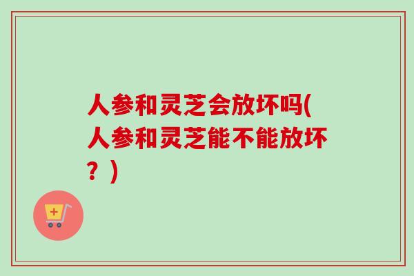 人参和灵芝会放坏吗(人参和灵芝能不能放坏？)