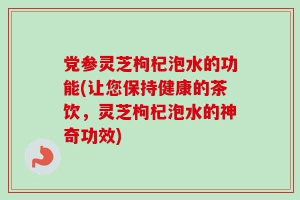 党参灵芝枸杞泡水的功能(让您保持健康的茶饮,灵芝枸杞泡水的神奇功效) 党参灵芝枸杞泡水的功能(让您保持健康的茶饮,灵芝枸杞泡水的神奇功效)
