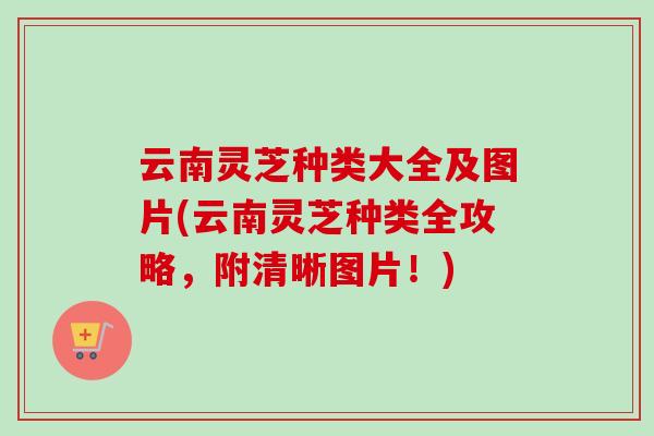 云南灵芝种类大全及图片(云南灵芝种类全攻略，附清晰图片！)