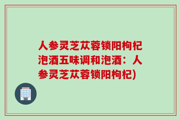 人参灵芝苁蓉锁阳枸杞泡酒五味调和泡酒:人参灵芝苁蓉锁阳枸杞) 人参灵芝苁蓉锁阳枸杞泡酒五味调和泡酒:人参灵芝苁蓉锁阳枸杞)
