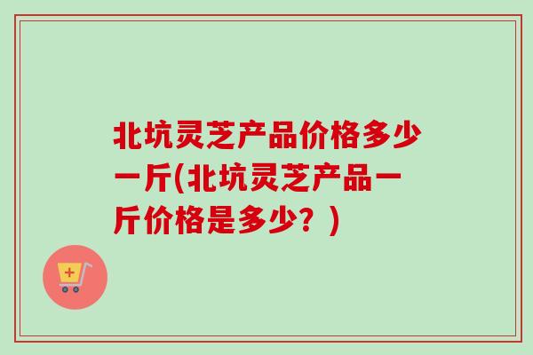 北坑灵芝产品价格多少一斤(北坑灵芝产品一斤价格是多少?) 北坑灵芝产品价格多少一斤(北坑灵芝产品一斤价格是多少?)