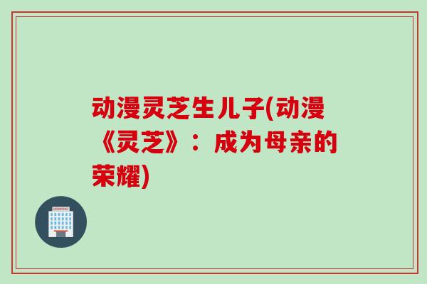 动漫灵芝生儿子(动漫《灵芝》：成为母亲的荣耀)