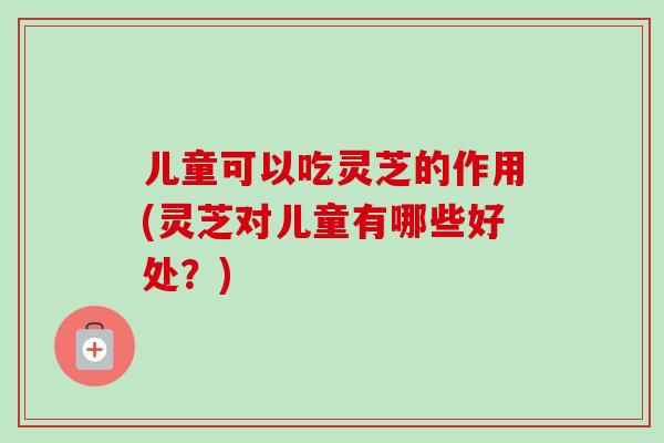 儿童可以吃灵芝的作用(灵芝对儿童有哪些好处？)