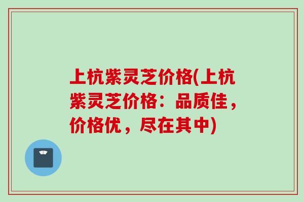 上杭紫灵芝价格(上杭紫灵芝价格：品质佳，价格优，尽在其中)