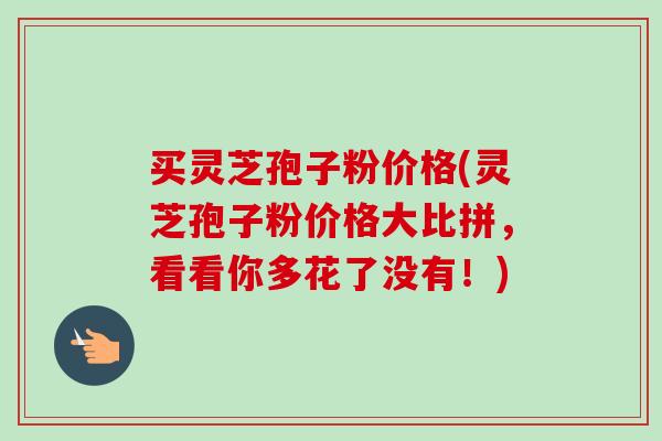买灵芝孢子粉价格(灵芝孢子粉价格大比拼，看看你多花了没有！)