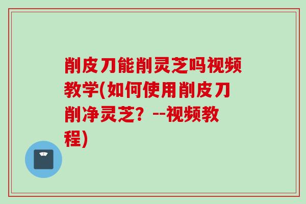 削皮刀能削灵芝吗视频教学(如何使用削皮刀削净灵芝？--视频教程)