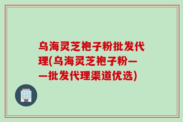 乌海灵芝袍子粉批发代理(乌海灵芝袍子粉——批发代理渠道优选)