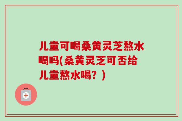 儿童可喝桑黄灵芝熬水喝吗(桑黄灵芝可否给儿童熬水喝？)