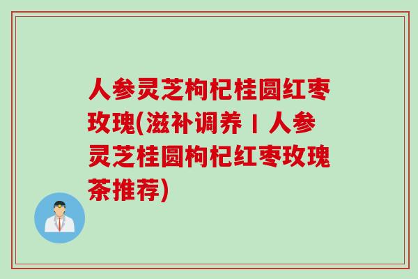 人参灵芝枸杞桂圆红枣玫瑰(滋补调养丨人参灵芝桂圆枸杞红枣玫瑰茶推荐)
