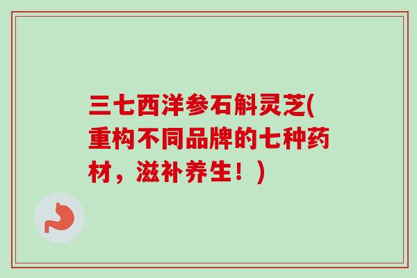 三七西洋参石斛灵芝(重构不同品牌的七种药材，滋补养生！)