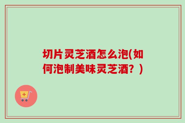 切片灵芝酒怎么泡(如何泡制美味灵芝酒？)