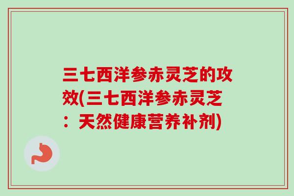 三七西洋参赤灵芝的攻效(三七西洋参赤灵芝：天然健康营养补剂)