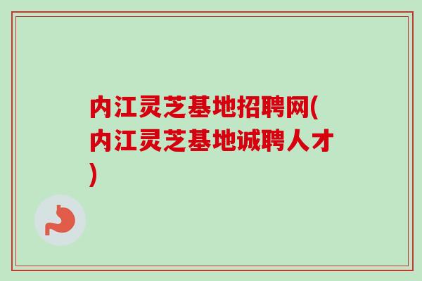 内江灵芝基地招聘网(内江灵芝基地诚聘人才)