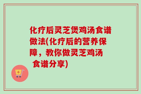 化疗后灵芝煲鸡汤食谱做法(化疗后的营养保障，教你做灵芝鸡汤  食谱分享)
