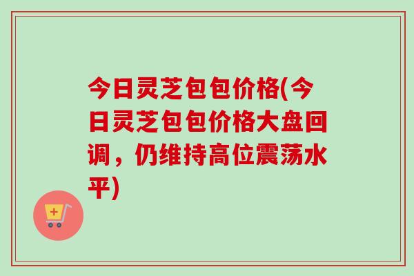 今日灵芝包包价格(今日灵芝包包价格大盘回调，仍维持高位震荡水平)