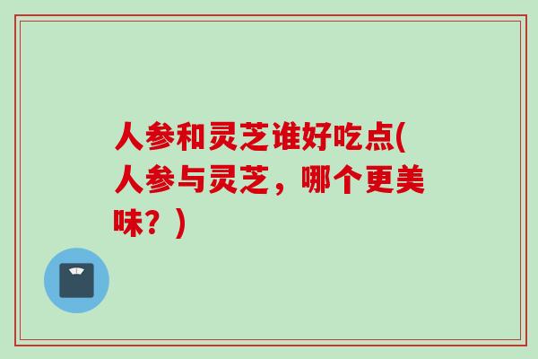 人参和灵芝谁好吃点(人参与灵芝，哪个更美味？)