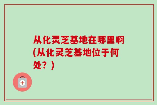 从化灵芝基地在哪里啊(从化灵芝基地位于何处?) 从化灵芝基地在哪里啊(从化灵芝基地位于何处?)
