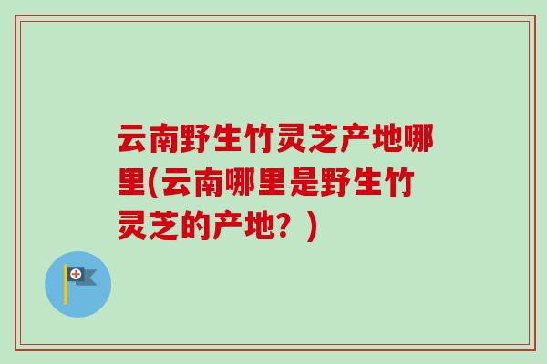 云南野生竹灵芝产地哪里(云南哪里是野生竹灵芝的产地?) 云南野生竹灵芝产地哪里(云南哪里是野生竹灵芝的产地?)