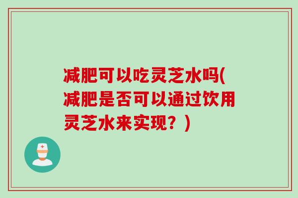 减肥可以吃灵芝水吗(减肥是否可以通过饮用灵芝水来实现？)