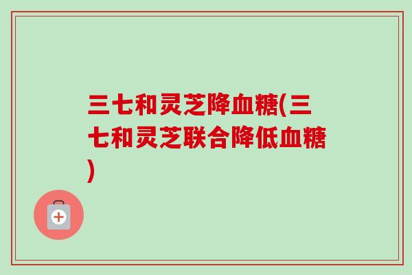三七和灵芝降血糖(三七和灵芝联合降低血糖)