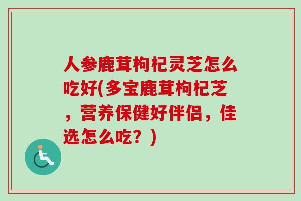 人参鹿茸枸杞灵芝怎么吃好(多宝鹿茸枸杞芝，营养保健好伴侣，佳选怎么吃？)