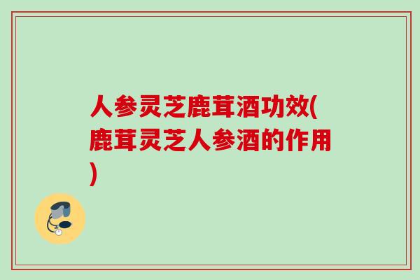 人参灵芝鹿茸酒功效(鹿茸灵芝人参酒的作用) 人参灵芝鹿茸酒功效(鹿茸灵芝人参酒的作用)