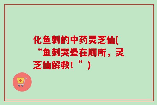 化鱼刺的中药灵芝仙(“鱼刺哭晕在厕所，灵芝仙解救！”)