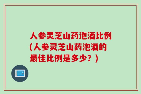 人参灵芝山药泡酒比例(人参灵芝山药泡酒的最佳比例是多少？)