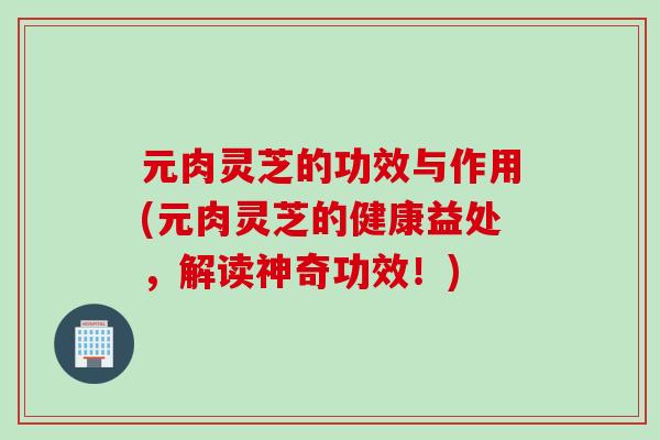 元肉灵芝的功效与作用(元肉灵芝的健康益处，解读神奇功效！)