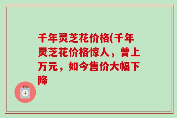千年灵芝花价格(千年灵芝花价格惊人，曾上万元，如今售价大幅下降
